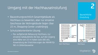 Next Generation Fire Engineering
Umgang mit der Hochhauseinstufung
• Bauordnungsrechtlich Gesamtgebäude als
Hochhaus zu bewerten, aber nur einzelne
Geschosse der Wohngebäude liegen über
22 m, Shopping-Center unabhängig
• Schutzzielorientierte Lösung:
– Nur aufgehende Bebauung Hochhaus, nur
einzelne Gebäudeteile die bez. auf den Zugang
eine Höhe von 22 m haben (wie LBO alt),
Anwendung der Erleichterungen der MHHR für
NEs in Zellenbauweise
Hochhauskein Hochhaus
Baurechtliche
Einstufung
2
 