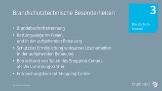 Next Generation Fire Engineering
Brandschutztechnische Besonderheiten
• Brandabschnittstrennung
• Rettungswege im Freien
und in der aufgehenden Bebauung
• Schutzziel Ermöglichung wirksamer Löscharbeiten
in der aufgehenden Bebauung
• Betrachtung von Teilen des Shopping-Centers
als Versammlungsstätten
• Entrauchungskonzept Shopping-Center
Brandschutz-
konzept
3
 