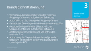 Next Generation Fire Engineering
Brandabschnittstrennung
• Verhinderung des Brandüberschlages zwischen
Shopping-Center und aufgehender Bebauung
• Automatische Löschanlage des Shopping-Centers
• Fassade aus überwiegend nichtbrennbaren Baustoffen
• Feuerbeständige (Verteiler-)Platte zwischen
Shopping-Center und aufgehender Bebauung
• Abstand aufgehende Bebauung von Öffnungen
mehr als 5 m
• Abtrennung der Treppenhäuser der aufgehenden
Bebauung im Shopping-Center mit Brandwänden
(„durchgesteckt“)
Brandschutz-
konzept
3
 