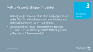 Next Generation Fire Engineering
Rettungswege Shopping-Center
• Rettungswege führen nicht an allen Ausgängen direkt
in das öffentliche Straßenland sondern teilweise erst
in die Gebäudefugen (16 m – 18 m breit)
• Grundsätzlich für große Personenzahlen geeignet
(z. B. bei 16 m 2600 Pers. gemäß VStättVO), ggf. aber
größere Anzahl Personen möglich
Brandschutz-
konzept
3
 