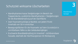 Next Generation Fire Engineering
Schutzziel wirksame Löscharbeiten
• Wandhydranten/nasse Steigleitungen im Bereich der
Treppenräume, zusätzliche Wandhydranten / Steigleitungen
für die Brandbekämpfung auf der Dachfläche
• Zwei Feuerwehraufzüge je Baufeld, von jedem Punkt
innerhalb von 50 m erreichbar
• Bewegungsflächen für die Feuerwehr auf dem Grundstück in
unmittelbarer Nähe zu den Gebäudeeingängen
• Erschwerte Brandbekämpfung im Innenhof - nichtbrennbare
Fassade, oberhalb der Hochhausgrenze mit Rücksprung
Brandschutz-
konzept
3
 