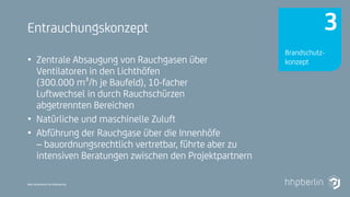 Next Generation Fire Engineering
Entrauchungskonzept
• Zentrale Absaugung von Rauchgasen über
Ventilatoren in den Lichthöfen
(300.000 m³/h je Baufeld), 10-facher
Luftwechsel in durch Rauchschürzen
abgetrennten Bereichen
• Natürliche und maschinelle Zuluft
• Abführung der Rauchgase über die Innenhöfe
– bauordnungsrechtlich vertretbar, führte aber zu
intensiven Beratungen zwischen den Projektpartnern
Brandschutz-
konzept
3
 