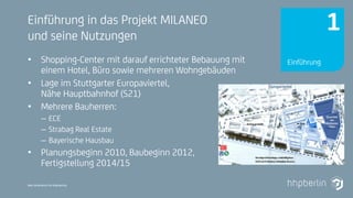 Next Generation Fire Engineering
Einführung in das Projekt MILANEO
und seine Nutzungen
• Shopping-Center mit darauf errichteter Bebauung mit
einem Hotel, Büro sowie mehreren Wohngebäuden
• Lage im Stuttgarter Europaviertel,
Nähe Hauptbahnhof (S21)
• Mehrere Bauherren:
– ECE
– Strabag Real Estate
– Bayerische Hausbau
• Planungsbeginn 2010, Baubeginn 2012,
Fertigstellung 2014/15
Einführung
1
 