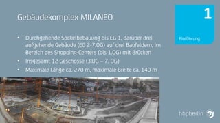 Next Generation Fire Engineering
Gebäudekomplex MILANEO
• Durchgehende Sockelbebauung bis EG 1, darüber drei
aufgehende Gebäude (EG 2-7.OG) auf drei Baufeldern, im
Bereich des Shopping-Centers (bis 1.OG) mit Brücken
• Insgesamt 12 Geschosse (3.UG – 7. OG)
• Maximale Länge ca. 270 m, maximale Breite ca. 140 m
Einführung
1
 