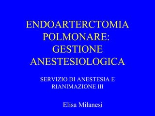 ENDOARTERCTOMIA POLMONARE:  GESTIONE ANESTESIOLOGICA SERVIZIO DI ANESTESIA E RIANIMAZIONE III Elisa Milanesi 