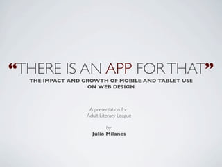 “THERE IS AN APP FOR THAT”
  THE IMPACT AND GROWTH OF MOBILE AND TABLET USE
                  ON WEB DESIGN



                   A presentation for:
                  Adult Literacy League

                          by:
                    Julio Milanes
 