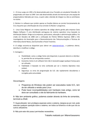 1 – O Linux surgiu em 1991 e foi desenvolvido pelo Linus Torvalds um estudante finlandês, foi
programado com base no UNIX tem sido desenvolvido através da internet por uma equipa de
programadores liderados por Linus, a quem cabe a decisão de integrar ou não os contributos
no núcleo.

2- Núcleo é o software que contém apenas as funções básicas ao correto funcionamento do
S.O, enquanto que a distribuição do Linux consiste no Núcleo + programas.

3 - Linux Caixa Mágicaé um sistema operativo de código aberto gerido pela empresa Caixa
Mágica Software. É uma distribuição portuguesa do sistema operativo Linux baseada na
distribuição Debian. Dirige-se às empresas, particulares, educação e administração pública. Foi
criado em Outubro de 2000 com a atribuição do Prémio Milénio Expresso 2000 a três
investigadores da Associação para o Desenvolvimento das Telecomunicações e Técnicas de
Informática Daniel Neves, José Guimarães e Paulo Trezentos.

4- O código encontra-se disponível para alterar em www.kernel.org , e podemos alterar,
destribuir e modificar o código.

5- Vantagens –

           Flexibilidade: como o código fonte está disponível, é possível alterá-lo e distribui-
           lo, permite-lhe ser enriquecido e evoluir;
           Economia: Como é um software livre não é necessário pagar qualquer licença para
           ser utilizado;
           Fiabilidade: é baseado no Unix conhecido por ser o Sistema Operativo mais
           estável;
           Segurança: os erros de programação do S.O. são rapidamente descobertos e
           corrigidos pela comunidade



Desvantagens-

           Programas do Windows não podem ser executados neste S.O., tem
           de ser utilizada a versão para Linux
           Pode haver incompatibilidades com hardware mais antigo, como tal
           deve ser consultado o site do fabricante do hardware.

6- Não tem ambiente gráfico, podemos aceder através da linha de comandos,
terminal ou Shell.

7- Superutilizador: tem privilégios especiais sobre o sistema, designa-se por root, pode
executar qualquer operação sobre o sistema, ver todos os ficheiros e é ele que cria os
outros utilizadores

8- Não pois este não possui permissões necessárias.

                                             Trabalho realizado por: MilaneVassaramo
 