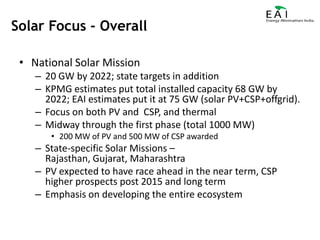 National Solar Mission20 GW by 2022; state targets in additionKPMG estimates put total installed capacity 68 GW by 2022; EAI estimates put it at 75 GW (solar PV+CSP+offgrid).Focus on both PV and  CSP, and thermalMidway through the first phase (total 1000 MW)200 MW of PV and 500 MW of CSP awardedState-specific Solar Missions – Rajasthan, Gujarat, MaharashtraPV expected to have race ahead in the near term, CSP higher prospects post 2015 and long termEmphasis on developing the entire ecosystemSolar Focus - Overall