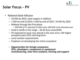 National Solar Mission10 GW by 2022; state targets in addition1 GW by end of 2013; 5 GW by end of 2017; 10 GW by 2022Midway through the first phase200 MW of PV allocated (5 MW each); 300 MW to be allocated soonFeed in tariffs in the range – 20-24 Euro cents/kWhPV expected to have race ahead in the near term, CSP higher prospects post 2015 and long termLocal content requirementsEmphasis on developing the entire ecosystemOpportunities for foreign companies: EPCs, developers, component or equipment manufacturing, solar farm analytics, training and supportSolar Focus - PV
