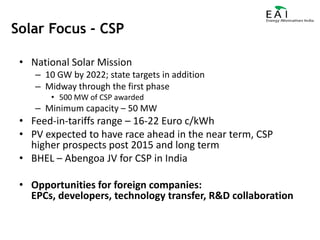 National Solar Mission10 GW by 2022; state targets in additionMidway through the first phase500 MW of CSP awardedMinimum capacity – 50 MWFeed-in-tariffs range – 16-22 Euro c/kWhPV expected to have race ahead in the near term, CSP higher prospects post 2015 and long termBHEL – Abengoa JV for CSP in IndiaOpportunities for foreign companies: EPCs, developers, technology transfer, R&D collaborationSolar Focus - CSP