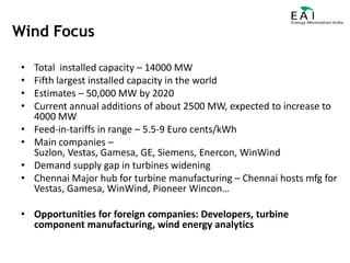 Wind FocusTotal  installed capacity – 14000 MWFifth largest installed capacity in the world Estimates – 50,000 MW by 2020Current annual additions of about 2500 MW, expected to increase to 4000 MWFeed-in-tariffs in range – 5.5-9 Euro cents/kWhMain companies – Suzlon, Vestas, Gamesa, GE, Siemens, Enercon, WinWindDemand supply gap in turbines wideningChennai Major hub for turbine manufacturing – Chennai hosts mfg for Vestas, Gamesa, WinWind, Pioneer Wincon…Opportunities for foreign companies: Developers, turbine component manufacturing, wind energy analytics