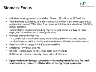 Biomass FocusIndia has more agricultural land than China (160 mill ha vs 137 mill ha)Total biomass availability in India – about 400 million T per year; agro waste availability – about 200 million T per year, which translates to about 30 GW of power capacityTotal installed capacity (including cogeneration): about 2.2 GW (1.1 GW cogen, 0.9 GW combustion, 0.1 GW gasification)Biomass power divided intoCombustion – 5 MW and above; low efficiency; 800 MW installed capacityGasification – 10 kW to 2 MW; medium efficiency; 120 MW installed capacityFeed-in-tariffs in range – 5.5-8 Euro cents/kWhEmerging – Pyrolysis and ADDrivers – rural power needs, small scale power needsBottlenecks – biomass supply chain, price of biomassOpportunities for foreign companies – Technology transfer (esp for small scale biomass), research collaboration in energy crops, developer