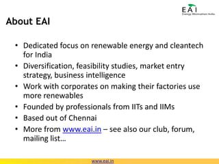 About EAIDedicated focus on renewable energy and cleantech for IndiaDiversification, feasibility studies, market entry strategy, business intelligenceWork with corporates on making their factories use more renewablesFounded by professionals from IITs and IIMsBased out of ChennaiMore from www.eai.in – see also our club, forum, mailing list…www.eai.in