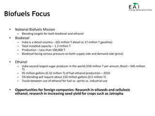 National Biofuels MissionBlending targets for both biodiesel and ethanolBiodieselIndia is a diesel country – (65 million T diesel vs 17 million T gasoline)Total installed capacity – 1.2 million TProduction – Less than 100,000 TBiodiesel facing serious pressure on both supply side and demand side (price)EthanolIndia second largest sugar producer in the world (350 million T per annum; Brazil – 645 million T)95 million gallons (0.32 million T) of fuel ethanol production – 20105% blending will require about 150 million gallons (0.5 million T)Tussle between use of ethanol for fuel vs. spirits vs. industrial useOpportunities for foreign companies: Research in oilseeds and cellulosic ethanol, research in increasing seed yield for crops such as JatrophaBiofuels Focus