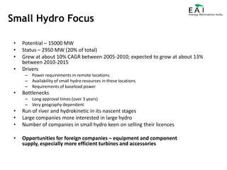 Potential – 15000 MWStatus – 2950 MW (20% of total)Grew at about 10% CAGR between 2005-2010; expected to grow at about 13% between 2010-2015DriversPower requirements in remote locationsAvailability of small hydro resources in these locationsRequirements of baseload powerBottlenecksLong approval times (over 3 years)Very geography dependentRun of river and hydrokinetic in its nascent stagesLarge companies more interested in large hydroNumber of companies in small hydro keen on selling their licencesOpportunities for foreign companies – equipment and component supply, especially more efficient turbines and accessoriesSmall Hydro Focus