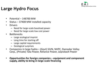 Potential – 148700 MWStatus – 37400 MW installed capacityDriversNeed for large-scale baseload powerNeed for large-scale low cost powerBottlenecksLarge ecological imprintLong time for starting offLarge capital requirementsGeological surprisesCompanies in large hydro – (Govt) SJVN, NHPC, Damodar Valley Corp., (Private) Tata Power, Reliance Power, Jaiprakash PowerOpportunities for foreign companies – equipment and component supply, ability to bring in large-scale financingLarge Hydro Focus