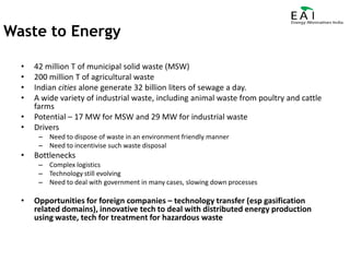 42 million T of municipal solid waste (MSW)200 million T of agricultural wasteIndian cities alone generate 32 billion liters of sewage a day.A wide variety of industrial waste, including animal waste from poultry and cattle farmsPotential – 17 MW for MSW and 29 MW for industrial wasteDriversNeed to dispose of waste in an environment friendly mannerNeed to incentivise such waste disposalBottlenecksComplex logisticsTechnology still evolvingNeed to deal with government in many cases, slowing down processesOpportunities for foreign companies – technology transfer (esp gasification related domains), innovative tech to deal with distributed energy production using waste, tech for treatment for hazardous waste Waste to Energy