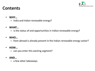ContentsWHY…India and Indian renewable energy?WHAT…is the status of and opportunities in Indian renewable energy?WHO…from abroad is already present in the Indian renewable energy sector?HOW…can you enter this exciting segment?AND…a few other takeaways