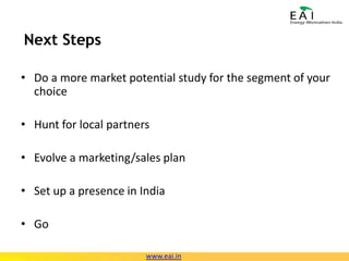 Next StepsDo a more market potential study for the segment of your choiceHunt for local partnersEvolve a marketing/sales planSet up a presence in IndiaGowww.eai.in