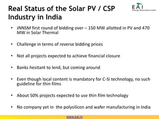 Real Status of the Solar PV / CSP Industry in IndiaJNNSM first round of bidding over – 150 MW allotted in PV and 470 MW in Solar ThermalChallenge in terms of reverse bidding pricesNot all projects expected to achieve financial closureBanks hesitant to lend, but coming aroundEven though local content is mandatory for C-Si technology, no such guideline for thin filmsAbout 50% projects expected to use thin film technologyNo company yet in  the polysilicon and wafer manufacturing in Indiawww.eai.in