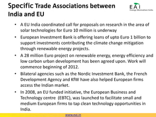 Real Status of the Solar PV / CSP Industry in IndiaPV ManufacturingModule capacity at about 1.4GW, expected to increaseCell capacity at about 800 MW, expected to cross 1 GW soonNo inverter company in IndiaEPCMany global EPC majors like Juwi Solar, Gehrlicher Solar have set up Indian subsidiariesIndian infrastructure/EPC companies also diversifying into solar – like L&Twww.eai.in
