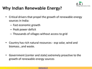 Why Indian Renewable Energy?Critical drivers that propel the growth of renewable energy sources in India:Fast economic growthPeak power deficitThousands of villages without access to gridCountry has rich natural resources - esp solar, wind and biomass…and waste.Government (center and state) extremely proactive to the growth of renewable energy sourceswww.eai.in