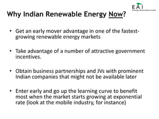 Why Indian Renewable Energy Now?Get an early mover advantage in one of the fastest-growing renewable energy marketsTake advantage of a number of attractive government incentives.Obtain business partnerships and JVs with prominent Indian companies that might not be available laterEnter early and go up the learning curve to benefit most when the market starts growing at exponential rate (look at the mobile industry, for instance)
