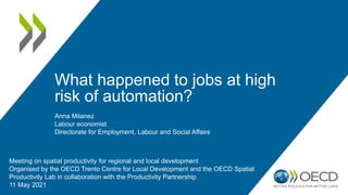 What happened to jobs at high
risk of automation?
Meeting on spatial productivity for regional and local development
Organised by the OECD Trento Centre for Local Development and the OECD Spatial
Productivity Lab in collaboration with the Productivity Partnership
11 May 2021
Anna Milanez
Labour economist
Directorate for Employment, Labour and Social Affairs
 