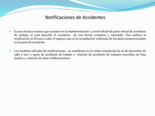 Notificaciones de Accidentes 
 Es una técnica reactiva que consiste en la implementación y envió oficial de parte oficial de accidente 
de trabajo, el cual describe el accidente de una forma completa y resumida. Tras realizar la 
notificación se llevara a cabo el registro que es la recopilación ordenada de los datos proporcionados 
en la parte de accidente . 
 Los modelos oficiales de notificaciones : se establecen en la orden ministerial de 16 de diciembre de 
1987 y son: 1- parte de accidente de trabajo 2- relación de accidente de trabajos ocurridos sin baja 
medica 3- relación de altas o fallecimientos. 
 