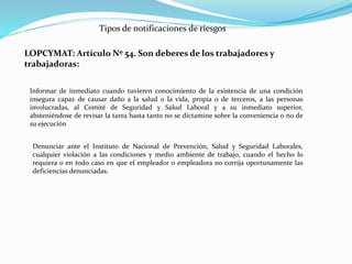 Tipos de notificaciones de riesgos 
LOPCYMAT: Artículo Nº 54. Son deberes de los trabajadores y 
trabajadoras: 
Informar de inmediato cuando tuvieren conocimiento de la existencia de una condición 
insegura capaz de causar daño a la salud o la vida, propia o de terceros, a las personas 
involucradas, al Comité de Seguridad y Salud Laboral y a su inmediato superior, 
absteniéndose de revisar la tarea hasta tanto no se dictamine sobre la conveniencia o no de 
su ejecución 
Denunciar ante el Instituto de Nacional de Prevención, Salud y Seguridad Laborales, 
cualquier violación a las condiciones y medio ambiente de trabajo, cuando el hecho lo 
requiera o en todo caso en que el empleador o empleadora no corrija oportunamente las 
deficiencias denunciadas. 
 
