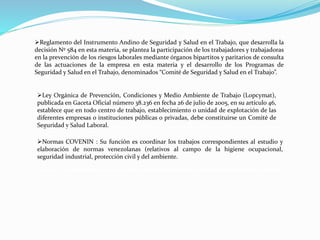 Reglamento del Instrumento Andino de Seguridad y Salud en el Trabajo, que desarrolla la 
decisión Nº 584 en esta materia, se plantea la participación de los trabajadores y trabajadoras 
en la prevención de los riesgos laborales mediante órganos bipartitos y paritarios de consulta 
de las actuaciones de la empresa en esta materia y el desarrollo de los Programas de 
Seguridad y Salud en el Trabajo, denominados “Comité de Seguridad y Salud en el Trabajo”. 
Ley Orgánica de Prevención, Condiciones y Medio Ambiente de Trabajo (Lopcymat), 
publicada en Gaceta Oficial número 38.236 en fecha 26 de julio de 2005, en su artículo 46, 
establece que en todo centro de trabajo, establecimiento o unidad de explotación de las 
diferentes empresas o instituciones públicas o privadas, debe constituirse un Comité de 
Seguridad y Salud Laboral. 
Normas COVENIN : Su función es coordinar los trabajos correspondientes al estudio y 
elaboración de normas venezolanas (relativos al campo de la higiene ocupacional, 
seguridad industrial, protección civil y del ambiente. 
 