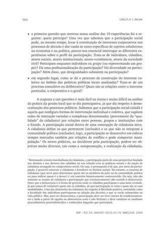 rap – Rio de Janeiro 42(3):551-79, maio/jun. 2008
560 carlos r. s. milani
t	a primeira questão que norteou nossa análise das 10 experiências foi a se-
guinte: quem participa? Uma vez que sabemos que a participação social
pode, ao mesmo tempo, levar à constituição de interesses corporativos nos
processos de decisão e dar vazão às vozes específicas de sujeitos subalternos
na economia e na política, parece-nos essencial interrogar as diferentes ex-
periências sobre o perfil da participação. Trata-se de indivíduos, cidadãos,
atores sociais, atores institucionais, atores econômicos, atores da sociedade
civil? Participam enquanto indivíduos ou grupo (ou representando um gru-
po)? Há uma profissionalização da participação? Há diversidade na partici-
pação? Além disso, que desigualdades subsistem na participação?
t	em segundo lugar, como se dá o processo de construção do interesse co-
letivo no âmbito das políticas públicas locais analisadas? Trata-se de um
processo consultivo ou deliberativo? Quais são as relações entre o interesse
particular, o corporativo e o geral?
A resposta a tais questões é mais fácil na teoria e muito difícil na análise
da prática da gestão local que se diz participativa, já que diz respeito à demo-
cratização dos processos políticos. Sabemos que a participação social cidadã é
aquela que configura formas de intervenção individual e coletiva, que supõem
redes de interação variadas e complexas determinadas (proveniente da “qua-
lidade” da cidadania) por relações entre pessoas, grupos e instituições com
o Estado. A participação social deriva de uma concepção de cidadania ativa.
A cidadania define os que pertencem (inclusão) e os que não se integram à
comunidade política (exclusão); logo, a participação se desenvolve em esferas
sempre marcadas também por relações de conflito e pode comportar mani-
pulação.
Os atores políticos, ao decidirem pela participação, podem ter ob-
jetivos muito diversos, tais como a autopromoção, a realização da cidadania,

Retomando a teoria marshalliana da cidadania, a participação parte de uma perspectiva fundada
nos direitos e nos deveres dos cidadãos na sua relação com as políticas sociais e da noção de
cidadania arraigada no compromisso social. Ou seja, o pressuposto é de que, por meio da partici-
pação, é possível construir a cidadania e fortalecer os direitos sociais. No entanto, o conceito de
cidadania (que serve para determinar quem são os membros da polis ou da comunidade política
ou para indicar quem é o demos) é um conceito historicamente controvertido. Ou seja, não são
somente as noções de cidadania e participação que (exclusivamente) dão sentido à democracia.
Dizer que a democracia é a forma de governo onde os cidadãos participam é uma meia-verdade,
já que temos de esclarecer quem são os cidadãos, de que participação se trata e quais são as suas
modalidades. Uma das dimensões da cidadania diz respeito à liberdade positiva, entendida como
a faculdade dos indivíduos participarem na adoção das decisões a que se verão submetidos na
vida pública. Mas, para ser democrática, a participação deve ser livre (isenta de condicionamen-
tos e dada a partir de opções ou alternativas reais e não fictícias) e deve canalizar-se mediante
procedimentos preestabelecidos e conhecidos daqueles que participam.
 