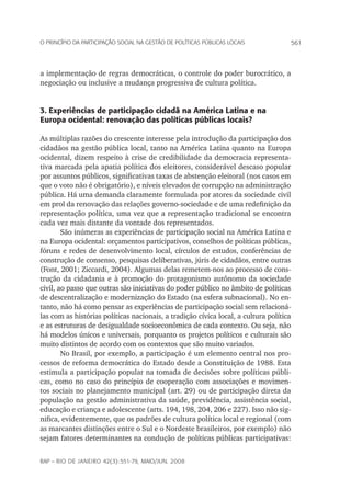 561o princípio da participação social na gestão de políticas públicas locais
rap – Rio de Janeiro 42(3):551-79, maio/jun. 2008
a implementação de regras democráticas, o controle do poder burocrático, a
negociação ou inclusive a mudança progressiva de cultura política.
3. Experiências de participação cidadã na América Latina e na
Europa ocidental: renovação das políticas públicas locais?
As múltiplas razões do crescente interesse pela introdução da participação dos
cidadãos na gestão pública local, tanto na América Latina quanto na Europa
ocidental, dizem respeito à crise de credibilidade da democracia representa-
tiva marcada pela apatia política dos eleitores, considerável descaso popular
por assuntos públicos, significativas taxas de abstenção eleitoral (nos casos em
que o voto não é obrigatório), e níveis elevados de corrupção na administração
pública. Há uma demanda claramente formulada por atores da sociedade civil
em prol da renovação das relações governo-sociedade e de uma redefinição da
representação política, uma vez que a representação tradicional se encontra
cada vez mais distante da vontade dos representados.
São inúmeras as experiências de participação social na América Latina e
na Europa ocidental: orçamentos participativos, conselhos de políticas públicas,
fóruns e redes de desenvolvimento local, círculos de estudos, conferências de
construção de consenso, pesquisas deliberativas, júris de cidadãos, entre outras
(Font, 2001; Ziccardi, 2004). Algumas delas remetem-nos ao processo de cons-
trução da cidadania e à promoção do protagonismo autônomo da sociedade
civil, ao passo que outras são iniciativas do poder público no âmbito de políticas
de descentralização e modernização do Estado (na esfera subnacional). No en-
tanto, não há como pensar as experiências de participação social sem relacioná-
las com as histórias políticas nacionais, a tradição cívica local, a cultura política
e as estruturas de desigualdade socioeconômica de cada contexto. Ou seja, não
há modelos únicos e universais, porquanto os projetos políticos e culturais são
muito distintos de acordo com os contextos que são muito variados.
No Brasil, por exemplo, a participação é um elemento central nos pro-
cessos de reforma democrática do Estado desde a Constituição de 1988. Esta
estimula a participação popular na tomada de decisões sobre políticas públi-
cas, como no caso do princípio de cooperação com associações e movimen-
tos sociais no planejamento municipal (art. 29) ou de participação direta da
população na gestão administrativa da saúde, previdência, assistência social,
educação e criança e adolescente (arts. 194, 198, 204, 206 e 227). Isso não sig-
nifica, evidentemente, que os padrões de cultura política local e regional (com
as marcantes distinções entre o Sul e o Nordeste brasileiros, por exemplo) não
sejam fatores determinantes na condução de políticas públicas participativas:
 