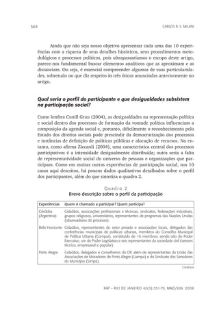rap – Rio de Janeiro 42(3):551-79, maio/jun. 2008
564 carlos r. s. milani
Ainda que não seja nosso objetivo apresentar cada uma das 10 experi-
ências com a riqueza de seus detalhes históricos, seus procedimentos meto-
dológicos e processos políticos, pois ultrapassaríamos o escopo deste artigo,
parece-nos fundamental buscar elementos analíticos que as aproximam e as
distanciam. Ou seja, é essencial compreender algumas de suas particularida-
des, sobretudo no que diz respeito às três óticas anunciadas anteriormente no
artigo.
Qual seria o perfil do participante e que desigualdades subsistem
na participação social?
Como lembra Cunill Grau (2004), as desigualdades na representação política
e social dentro dos processos de formação da vontade política influenciam a
composição da agenda social e, portanto, dificilmente o reconhecimento pelo
Estado dos direitos sociais pode prescindir da democratização dos processos
e instâncias de definição de políticas públicas e alocação de recursos. No en-
tanto, como afirma Ziccardi (2004), uma característica central dos processos
participativos é a intensidade desigualmente distribuída; outra seria a falta
de representatividade social do universo de pessoas e organizações que par-
ticipam. Como em muitas outras experiências de participação social, nos 10
casos aqui descritos, há poucos dados qualitativos detalhados sobre o perfil
dos participantes, além do que sintetiza o quadro 2.
Q u a d r o 2
Breve descrição sobre o perfil da participação
Experiências Quem é chamado a participar? Quem participa?
Córdoba
(Argentina)
Cidadãos, associações profissionais e técnicas, sindicatos, federações industriais,
grupos religiosos, universitários, representantes de programas das Nações Unidas
(observadores do processo).
Belo Horizonte Cidadãos, representantes do setor privado e associações locais, delegados das
conferências municipais de políticas urbanas, membros do Conselho Municipal
de Política Urbana (Compur), constituído de 16 membros, sendo oito do Poder
Executivo, um do Poder Legislativo e seis representantes da sociedade civil (setores
técnico, empresarial e popular).
Porto Alegre Cidadãos, delegados e conselheiros do OP, além de representantes da União das
Associações de Moradores de Porto Alegre (Uampa) e do Sindicato dos Servidores
do Município (Simpa).
Continua
 