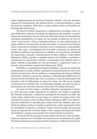 567o princípio da participação social na gestão de políticas públicas locais
rap – Rio de Janeiro 42(3):551-79, maio/jun. 2008
sobre a implementação das decisões é bastante reduzida, visto que inexistem
espaços de monitoramento das políticas locais e a descentralização é, ainda,
um processo incipiente. Além disso, a cultura política local é profundamente
marcada pelo clientelismo.
No caso de Córdoba (Argentina), o planejamento estratégico não é es-
paço deliberativo. Quanto à circulação de informação, por exemplo, os partici-
pantes não manifestam clareza acerca das diferentes etapas do planejamento
estratégico participativo, ou sequer de sua posição no processo, de seus di-
reitos e seus deveres. Trata-se fundamentalmente de uma modernização da
gestão pública local promovida de cima para baixo: o Executivo local descon-
centra o processo de tomada de decisões a fim de interpretar as necessidades
sociais. Para tanto, a participação está associada a processos de consulta de
entidades acadêmicas e profissionais; os cidadãos, em seus bairros, participam
da organização, execução e financiamento de obras públicas. Como lembra
Echevarría (2005), segundo os próprios gestores de Córdoba, o município é
considerado um espaço para o debate e a negociação entre distintos atores e
idéias. Inserida no paradigma da “boa governança”, a experiência busca, so-
bretudo, desverticalizar a gestão local (Echevarría, 2005).
Em Hilden, o orçamento participativo também é expressão do projeto de
modernização da gestão pública municipal na implementação de suas novas
políticas de bem-estar: ele visa melhorar a transparência das finanças públicas
municipais e facilitar o acesso dos cidadãos à administração pública local. O
processo do OP em Hilden (que evita, ao máximo, o risco da politização) é de
consulta e não de deliberação; as regras são claras, mas dão pouca margem
à autonomia da sociedade civil. A metodologia adotada, por meio da qual os
participantes são sorteados, promove baixo nível de diálogo horizontal.
Os casos de Porto Alegre e Córdoba (Espanha) aproximam-se bastan-
te, salvo pela mais ampla experiência do primeiro em relação ao segundo.
Em Córdoba (Espanha), o orçamento participativo foi lançado em 2003, não
tendo, ainda, repercussões no que tange aos critérios de justiça social e dis-
tribuição de recursos, como em Porto Alegre (Marquetti, 2003). Em ambos, o
processo deliberativo é marcado pela votação direta dos cidadãos, pela exis-
tência de códigos internos revisados regularmente e pela organização cíclica
de assembléias territoriais e temáticas. Ambos foram lançados por governos
locais de esquerda (PT, em Porto Alegre e Psoe, seguido pela Izquierda Unida,
em Córdoba) e contam com conselhos de monitoramento do processo.
No caso do OP das escolas de ensino médio em Poitiers, está em delibe-
ração um montante de € 10 milhões do orçamento de investimentos da região
do Poitou-Charentes para projetos de infra-estrutura e melhorias do meio am-
 