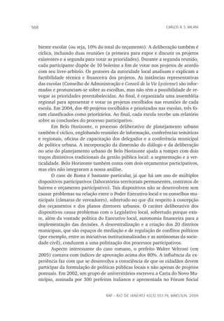 rap – Rio de Janeiro 42(3):551-79, maio/jun. 2008
568 carlos r. s. milani
biente escolar (ou seja, 10% do total do orçamento). A deliberação também é
cíclica, incluindo duas reuniões (a primeira para expor e discutir os projetos
existentes e a segunda para votar as prioridades). Durante a segunda reunião,
cada participante dispõe de 10 boletins a fim de votar nos projetos de acordo
com seu livre-arbítrio. Os gestores da autoridade local analisam e explicam a
factibilidade técnica e financeira dos projetos. As instâncias representativas
das escolas (Conselho de Administração e Conseil de la vie lycéenne) são infor-
madas e pronunciam-se sobre as escolhas, mas não têm a possibilidade de re-
vogar as prioridades preestabelecidas. Ao final, é organizada uma assembléia
regional para apresentar e votar os projetos escolhidos nas reuniões de cada
escola. Em 2004, dos 40 projetos escolhidos e priorizados nas escolas, três fo-
ram classificados como prioritários. Ao final, cada escola recebe um relatório
sobre as conclusões do processo participativo.
Em Belo Horizonte, o processo deliberativo de planejamento urbano
também é cíclico, englobando reuniões de informação, conferências temáticas
e regionais, oficina de capacitação dos delegados e a conferência municipal
de política urbana. A incorporação da dimensão do diálogo e da deliberação
no seio do planejamento urbano de Belo Horizonte ajuda a romper com dois
traços distintivos tradicionais da gestão pública local: a segmentação e a ver-
ticalidade. Belo Horizonte também conta com dois orçamentos participativos,
mas eles não integraram a nossa análise.
O caso de Roma é bastante particular, já que há um uso de múltiplos
dispositivos participativos (laboratórios territoriais permanentes, contratos de
bairros e orçamento participativo). Tais dispositivos não se desenvolvem sem
causar problemas na relação entre o Poder Executivo local e os conselhos mu-
nicipais (câmaras de vereadores), sobretudo no que diz respeito à concepção
dos orçamentos e dos planos diretores urbanos. O caráter deliberativo dos
dispositivos causa problemas com o legislativo local, sobretudo porque exis-
te, além da vontade política do Executivo local, autonomia financeira para a
implementação das decisões. A descentralização e a criação dos 20 distritos
municipais, que são espaços de mediação e de regulação de conflitos políticos
(por exemplo, entre as iniciativas institucionalizadas e as autônomas da socie-
dade civil), conduzem a uma politização dos processos participativos.
Aspecto interessante do caso romano, o prefeito Walter Veltroni (em
2005) contava com índices de aprovação acima dos 80%. A influência da ex-
periência faz com que se desenvolva a consciência de que os cidadãos devem
participar da formulação de políticas públicas locais e não apenas de projetos
pontuais. Em 2002, um grupo de universitários escreveu a Carta do Novo Mu-
nicípio, assinada por 300 prefeitos italianos e apresentada no Fórum Social
 