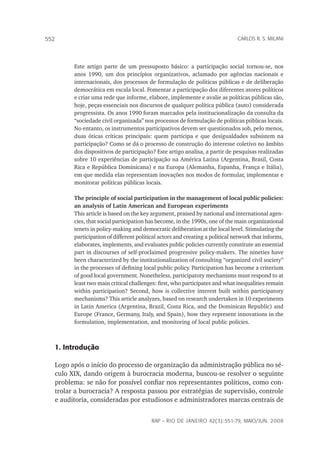 rap – Rio de Janeiro 42(3):551-79, maio/jun. 2008
552 carlos r. s. milani
Este artigo parte de um pressuposto básico: a participação social tornou-se, nos
anos 1990, um dos princípios organizativos, aclamado por agências nacionais e
internacionais, dos processos de formulação de políticas públicas e de deliberação
democrática em escala local. Fomentar a participação dos diferentes atores políticos
e criar uma rede que informe, elabore, implemente e avalie as políticas públicas são,
hoje, peças essenciais nos discursos de qualquer política pública (auto) considerada
progressista. Os anos 1990 foram marcados pela institucionalização da consulta da
“sociedade civil organizada” nos processos de formulação de políticas públicas locais.
No entanto, os instrumentos participativos devem ser questionados sob, pelo menos,
duas óticas críticas principais: quem participa e que desigualdades subsistem na
participação? Como se dá o processo de construção do interesse coletivo no âmbito
dos dispositivos de participação? Este artigo analisa, a partir de pesquisas realizadas
sobre 10 experiências de participação na América Latina (Argentina, Brasil, Costa
Rica e República Dominicana) e na Europa (Alemanha, Espanha, França e Itália),
em que medida elas representam inovações nos modos de formular, implementar e
monitorar políticas públicas locais.
The principle of social participation in the management of local public policies:
an analysis of Latin American and European experiments
This article is based on the key argument, praised by national and international agen-
cies, that social participation has become, in the 1990s, one of the main organizational
tenets in policy-making and democratic deliberation at the local level. Stimulating the
participation of different political actors and creating a political network that informs,
elaborates, implements, and evaluates public policies currently constitute an essential
part in discourses of self-proclaimed progressive policy-makers. The nineties have
been characterized by the institutionalization of consulting “organized civil society”
in the processes of defining local public policy. Participation has become a criterium
of good local government. Nonetheless, participatory mechanisms must respond to at
least two main critical challenges: first, who participates and what inequalities remain
within participation? Second, how is collective interest built within participatory
mechanisms? This article analyzes, based on research undertaken in 10 experiments
in Latin America (Argentina, Brazil, Costa Rica, and the Dominican Republic) and
Europe (France, Germany, Italy, and Spain), how they represent innovations in the
formulation, implementation, and monitoring of local public policies.
1. Introdução
Logo após o início do processo de organização da administração pública no sé-
culo XIX, dando origem à burocracia moderna, buscou-se resolver o seguinte
problema: se não for possível confiar nos representantes políticos, como con-
trolar a burocracia? A resposta passou por estratégias de supervisão, controle
e auditoria, consideradas por estudiosos e administradores marcas centrais de
 