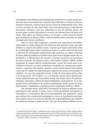rap – Rio de Janeiro 42(3):551-79, maio/jun. 2008
570 carlos r. s. milani
contradições intensificadas pela globalização econômica no campo social, pro-
duzindo novos mecanismos de co-gestão, diversificando as alianças sociais ou
tentando converter o espaço local em novo lócus de solidariedade cívica. Não
se trata, contudo, de uma tarefa fácil, como bem demonstram as experiências
brevemente descritas, visto que, sobretudo no caso da América Latina, em
poucos países se pôde efetivamente construir um mínimo básico de bem-estar
social. Além disso, na América Latina e na Europa, a visão social do Estado
goza atualmente de pouco crédito, tendo assumido caráter populista ou sendo
investido pelo cânone neoliberal.
Entre os riscos mais freqüentes, presentes nas experiências discutidas,
salientamos o caráter dispersivo das iniciativas dos governos locais que pode
debilitar o conjunto da política social. A menos que sejam construídas redes
de coordenação efetiva entre os governos locais e os outros níveis de governo,
a ausência de mecanismos institucionais que garantam as regras contínuas
do fazer políticas públicas no âmbito local pode levar à fragmentação das ex-
periências e à diferenciação dos direitos e serviços acessíveis em um mesmo
território nacional. Na América Latina, como lembra Cabrero (2004), muitos
programas de origem federal (implementados a partir do centro para as lo-
calidades) tendem a ser mais cuidadosos e fundados em critérios mais profis-
sionais e rigorosos; eles tendem, porém, a conter fortes inércias burocráticas
e alto grau de rigidez na implementação, aspectos que pouco entusiasmam os
cidadãos. No caso dos programas locais, a visão de curto prazo prima sobre
a de longo prazo; eles tendem a ter um desenho técnico mais improvisado,
sendo implementados por funcionários locais com baixos níveis de profissio-
nalização; além disso, sofrem de imprevisibilidades orçamentárias. Já os pro-
gramas locais, sobretudo ao dar ênfase à participação social, gozam de muita
legitimidade, credibilidade e confiança junto à população (Cabrero, 2004).
Um segundo limite associado à formulação de políticas públicas locais
participativas diz respeito à forma como a institucionalidade participativa é
vivenciada e à conseqüente falta de sustentabilidade dos programas. Ainda
que tenham forte componente pedagógico e cívico, as experiências participa-
tivas podem incorrer no risco da diluição das responsabilidades por ausência
de instâncias formais e institucionais.
No caso das políticas públicas locais,

O caso do OP de Porto Alegre é analisado nesses termos por Echevarría, Corina. Espaço público
e institucionalização: resistência à organização formal do “Plan estratégico de la Ciudad de Cór-
doba” (Argentina) e do Orçamento Participativo de Porto Alegre (Brasil). 2005. Tese (Doutorado)
— Salvador: UFBA (orientadora: Susana Moura).
 