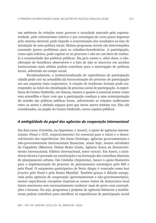 571o princípio da participação social na gestão de políticas públicas locais
rap – Rio de Janeiro 42(3):551-79, maio/jun. 2008
um ambiente de relações entre governo e sociedade marcado pela esponta-
neidade, pelo voluntarismo coletivo e por estratégias de curto prazo impostas
pelo sistema eleitoral, pode impedir a concretização dos resultados na fase de
instalação de uma política social. Muitos programas sociais são interrompidos
causando graves problemas para os cidadãos-beneficiários. A participação,
como ação coletiva, pode esgotar-se no processo e não ser um fator de estímu-
lo à continuidade das políticas públicas. Ela gera custos e, além disso, a não-
obtenção de benefícios observáveis e o fato de não se inscrever em acordos
institucionais mais sólidos podem contribuir para a interrupção de políticas
locais, sobretudo no campo social.
Paradoxalmente, a institucionalização de experiências de participação
cidadã pode cair na armadilha da burocratização do processo de participação
em um esquema mais corporativo. A criação de instâncias formais pode cor-
responder ao início da cristalização do processo social de participação. A experi-
ência do Centro Ombrello, em Veneza, mostra o quanto é essencial tentar evitar
essa armadilha e fazer com que a participação conduza a uma reinterpretação
do sentido das políticas públicas locais, subvertendo as relações tradicionais
entre os atores e abrindo espaços para que novos atores tenham voz. Eles são
considerados, no jargão do Centro Ombrello, novos sujeitos públicos.
A ambigüidade do papel das agências da cooperação internacional
Em dois casos (Córdoba, na Argentina; e Asserí), o apoio de agências interna-
cionais (Pnud e GTZ, respectivamente) foi essencial para o início e o desen-
volvimento das experiências. Em Santo Domingo, agências governamentais e
não-governamentais internacionais financiam, ainda hoje, muitas atividades
do Copadeba (Misereor, Oxfam Reino Unido, Agência Sueca de Desenvolvi-
mento Internacional, Habitat Internacional, entre outras). Em Asserí, a assis-
tência técnica é prestada na constituição e na formação dos conselhos distritais
de planejamento urbano. Em Córdoba (Argentina), houve o apoio financeiro
para a implementação do processo de planejamento estratégico pelo BID e
pelo Pnud. O orçamento participativo de Porto Alegre é venerado como best
practice pelo Pnud e pelo Banco Mundial. Também graças à difusão assegu-
rada pelas agências de cooperação (governamentais e não-governamentais),
muitas experiências européias inspiram-se nesses êxitos da democracia local
latino-americana sem necessariamente conhecer mais de perto suas contradi-
ções e lacunas. Ou seja, programas e projetos de agências bilaterais e multila-
terais podem contribuir para mistificar as experiências de participação social
 