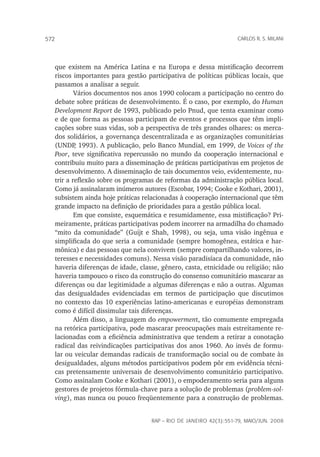 rap – Rio de Janeiro 42(3):551-79, maio/jun. 2008
572 carlos r. s. milani
que existem na América Latina e na Europa e dessa mistificação decorrem
riscos importantes para gestão participativa de políticas públicas locais, que
passamos a analisar a seguir.
Vários documentos nos anos 1990 colocam a participação no centro do
debate sobre práticas de desenvolvimento. É o caso, por exemplo, do Human
Development Report de 1993, publicado pelo Pnud, que tenta examinar como
e de que forma as pessoas participam de eventos e processos que têm impli-
cações sobre suas vidas, sob a perspectiva de três grandes olhares: os merca-
dos solidários, a governança descentralizada e as organizações comunitárias
(UNDP, 1993). A publicação, pelo Banco Mundial, em 1999, de Voices of the
Poor, teve significativa repercussão no mundo da cooperação internacional e
contribuiu muito para a disseminação de práticas participativas em projetos de
desenvolvimento. A disseminação de tais documentos veio, evidentemente, nu-
trir a reflexão sobre os programas de reformas da administração pública local.
Como já assinalaram inúmeros autores (Escobar, 1994; Cooke e Kothari, 2001),
subsistem ainda hoje práticas relacionadas à cooperação internacional que têm
grande impacto na definição de prioridades para a gestão pública local.
Em que consiste, esquemática e resumidamente, essa mistificação? Pri-
meiramente, práticas participativas podem incorrer na armadilha do chamado
“mito da comunidade” (Guijt e Shah, 1998), ou seja, uma visão ingênua e
simplificada do que seria a comunidade (sempre homogênea, estática e har-
mônica) e das pessoas que nela convivem (sempre compartilhando valores, in-
teresses e necessidades comuns). Nessa visão paradisíaca da comunidade, não
haveria diferenças de idade, classe, gênero, casta, etnicidade ou religião; não
haveria tampouco o risco da construção do consenso comunitário mascarar as
diferenças ou dar legitimidade a algumas diferenças e não a outras. Algumas
das desigualdades evidenciadas em termos de participação que discutimos
no contexto das 10 experiências latino-americanas e européias demonstram
como é difícil dissimular tais diferenças.
Além disso, a linguagem do empowerment, tão comumente empregada
na retórica participativa, pode mascarar preocupações mais estreitamente re-
lacionadas com a eficiência administrativa que tendem a retirar a conotação
radical das reivindicações participativas dos anos 1960. Ao invés de formu-
lar ou veicular demandas radicais de transformação social ou de combate às
desigualdades, alguns métodos participativos podem pôr em evidência técni-
cas pretensamente universais de desenvolvimento comunitário participativo.
Como assinalam Cooke e Kothari (2001), o empoderamento seria para alguns
gestores de projetos fórmula-chave para a solução de problemas (problem-sol-
ving), mas nunca ou pouco freqüentemente para a construção de problemas.
 