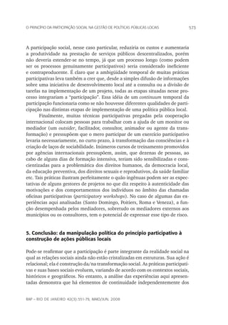 573o princípio da participação social na gestão de políticas públicas locais
rap – Rio de Janeiro 42(3):551-79, maio/jun. 2008
A participação social, nesse caso particular, reduziria os custos e aumentaria
a produtividade na prestação de serviços públicos descentralizados, porém
não deveria estender-se no tempo, já que um processo longo (como podem
ser os processos genuinamente participativos) seria considerado ineficiente
e contraproducente. É claro que a ambigüidade temporal de muitas práticas
participativas leva também a crer que, desde a simples difusão de informações
sobre uma iniciativa de desenvolvimento local até a consulta ou a divisão de
tarefas na implementação de um projeto, todas as etapas situadas nesse pro-
cesso integrariam a “participação”. Essa idéia de um continuum temporal da
participação funcionaria como se não houvesse diferentes qualidades de parti-
cipação nas distintas etapas de implementação de uma política pública local.
Finalmente, muitas técnicas participativas pregadas pela cooperação
internacional colocam pessoas para trabalhar com a ajuda de um monitor ou
mediador (um outsider, facilitador, consultor, animador ou agente da trans-
formação) e pressupõem que o mero participar de um exercício participativo
levaria necessariamente, no curto prazo, à transformação das consciências e à
criação de laços de sociabilidade. Inúmeros cursos de treinamento promovidos
por agências internacionais pressupõem, assim, que dezenas de pessoas, ao
cabo de alguns dias de formação intensiva, teriam sido sensibilizadas e cons-
cientizadas para a problemática dos direitos humanos, da democracia local,
da educação preventiva, dos direitos sexuais e reprodutivos, da saúde familiar
etc. Tais práticas ilustram perfeitamente o quão ingênuas podem ser as expec-
tativas de alguns gestores de projetos no que diz respeito à autenticidade das
motivações e dos comportamentos dos indivíduos no âmbito das chamadas
oficinas participativas (participatory workshops). No caso de algumas das ex-
periências aqui analisadas (Santo Domingo, Poitiers, Roma e Veneza), a fun-
ção desempenhada pelos mediadores, sobretudo os mediadores externos aos
municípios ou os consultores, tem o potencial de expressar esse tipo de risco.
5. Conclusão: da manipulação política do princípio participativo à
construção de ações públicas locais
Pode-se reafirmar que a participação é parte integrante da realidade social na
qual as relações sociais ainda não estão cristalizadas em estruturas. Sua ação é
relacional; ela é construção da/na transformação social. As práticas participati-
vas e suas bases sociais evoluem, variando de acordo com os contextos sociais,
históricos e geográficos. No entanto, a análise das experiências aqui apresen-
tadas demonstra que há elementos de continuidade independentemente dos
 