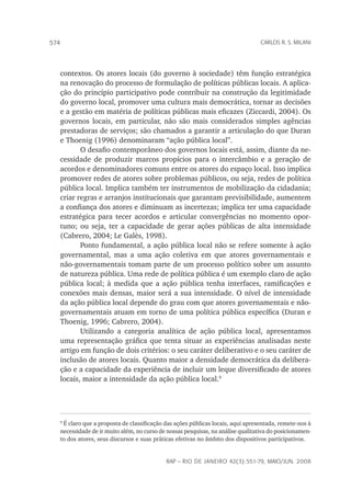 rap – Rio de Janeiro 42(3):551-79, maio/jun. 2008
574 carlos r. s. milani
contextos. Os atores locais (do governo à sociedade) têm função estratégica
na renovação do processo de formulação de políticas públicas locais. A aplica-
ção do princípio participativo pode contribuir na construção da legitimidade
do governo local, promover uma cultura mais democrática, tornar as decisões
e a gestão em matéria de políticas públicas mais eficazes (Ziccardi, 2004). Os
governos locais, em particular, não são mais considerados simples agências
prestadoras de serviços; são chamados a garantir a articulação do que Duran
e Thoenig (1996) denominaram “ação pública local”.
O desafio contemporâneo dos governos locais está, assim, diante da ne-
cessidade de produzir marcos propícios para o intercâmbio e a geração de
acordos e denominadores comuns entre os atores do espaço local. Isso implica
promover redes de atores sobre problemas públicos, ou seja, redes de política
pública local. Implica também ter instrumentos de mobilização da cidadania;
criar regras e arranjos institucionais que garantam previsibilidade, aumentem
a confiança dos atores e diminuam as incertezas; implica ter uma capacidade
estratégica para tecer acordos e articular convergências no momento opor-
tuno; ou seja, ter a capacidade de gerar ações públicas de alta intensidade
(Cabrero, 2004; Le Galès, 1998).
Ponto fundamental, a ação pública local não se refere somente à ação
governamental, mas a uma ação coletiva em que atores governamentais e
não-governamentais tomam parte de um processo político sobre um assunto
de natureza pública. Uma rede de política pública é um exemplo claro de ação
pública local; à medida que a ação pública tenha interfaces, ramificações e
conexões mais densas, maior será a sua intensidade. O nível de intensidade
da ação pública local depende do grau com que atores governamentais e não-
governamentais atuam em torno de uma política pública específica (Duran e
Thoenig, 1996; Cabrero, 2004).
Utilizando a categoria analítica de ação pública local, apresentamos
uma representação gráfica que tenta situar as experiências analisadas neste
artigo em função de dois critérios: o seu caráter deliberativo e o seu caráter de
inclusão de atores locais. Quanto maior a densidade democrática da delibera-
ção e a capacidade da experiência de incluir um leque diversificado de atores
locais, maior a intensidade da ação pública local.

É claro que a proposta de classificação das ações públicas locais, aqui apresentada, remete-nos à
necessidade de ir muito além, no curso de nossas pesquisas, na análise qualitativa do posicionamen-
to dos atores, seus discursos e suas práticas efetivas no âmbito dos dispositivos participativos.
 