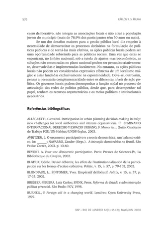 rap – Rio de Janeiro 42(3):551-79, maio/jun. 2008
576 carlos r. s. milani
cesso deliberativo, não integra as associações locais e não atrai a população
jovem do município (mais de 78,9% dos participantes têm 50 anos ou mais).
Se um dos desafios maiores para a gestão pública local diz respeito à
necessidade de democratizar os processos decisórios na formulação de polí-
ticas públicas e de torná-las mais efetivas, as ações públicas locais podem ser
uma oportunidade sobretudo para as políticas sociais. Uma vez que estas se
encontram, no âmbito nacional, sob a tutela de ajustes macroeconômicos, as
soluções não encontradas no plano nacional podem ser pensadas criativamen-
te, desenvolvidas e implementadas localmente. No entanto, as ações públicas
locais não podem ser consideradas expressões efêmeras de um localismo má-
gico e estar fundadas exclusivamente na espontaneidade. Deve-se, outrossim,
pensar a necessária complementaridade entre os diferentes níveis de ação po-
lítica. Os governos locais podem desempenhar a função nodal no processo de
articulação das redes de política pública, desde que, para desempenhar tal
papel, tenham os recursos orçamentários e os meios políticos e institucionais
necessários.
Referências bibliográficas
ALLEGRETTI, Giovanni. Participation in urban planning decision-making in Italy:
new challenges for local authorities and citizens organisations. In: SEMINARIO
INTERNACIONAL DERECHO Y ESPACIO URBANO, 9. Memorias... Quito: Cuaderno
de Trabajo PGU/UN-Habitat/UNDP/Irglus, 2003.
AVRITZER, L. O orçamento participativo e a teoria democrática: um balanço críti-
co. In: ______; NAVARRO, Zander (Orgs.). A inovação democrática no Brasil. São
Paulo: Cortez, 2003. p. 13-60.
BEVORT, A. Pour une démocratie participative. Paris: Presses de Sciences-Po, La
Bibliothèque du Citoyen, 2002.
BLATRIX, Cécile. Devoir débattre, les effets de l’institutionnalisation de la partici-
pation sur les formes d’action collective. Politix, v. 15, n. 57, p. 79-102, 2002.
BLONDIAUX, L.; SINTOMER, Yves. L’impératif délibératif. Politix, v. 15, n. 57, p.
17-35, 2002.
BRESSER-PEREIRA, Luiz Carlos; SPINK, Peter. Reforma do Estado e administração
pública gerencial. São Paulo: FGV, 1998.
BURNELL, P. Foreign aid in a changing world. Londres: Open University Press,
1997.
 