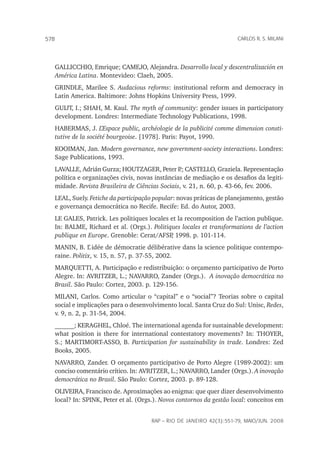 rap – Rio de Janeiro 42(3):551-79, maio/jun. 2008
578 carlos r. s. milani
GALLICCHIO, Emrique; CAMEJO, Alejandra. Desarrollo local y descentralización en
América Latina. Montevideo: Claeh, 2005.
GRINDLE, Marilee S. Audacious reforms: institutional reform and democracy in
Latin America. Baltimore: Johns Hopkins University Press, 1999.
GUIJT, I.; SHAH, M. Kaul. The myth of community: gender issues in participatory
development. Londres: Intermediate Technology Publications, 1998.
HABERMAS, J. L’Espace public, archéologie de la publicité comme dimension consti-
tutive de la société bourgeoise. [1978]. Paris: Payot, 1990.
KOOIMAN, Jan. Modern governance, new government-society interactions. Londres:
Sage Publications, 1993.
LAVALLE, Adrián Gurza; HOUTZAGER, Peter P.; CASTELLO, Graziela. Representação
política e organizações civis, novas instâncias de mediação e os desafios da legiti-
midade. Revista Brasileira de Ciências Sociais, v. 21, n. 60, p. 43-66, fev. 2006.
LEAL, Suely. Fetiche da participação popular: novas práticas de planejamento, gestão
e governança democrática no Recife. Recife: Ed. do Autor, 2003.
LE GALES, Patrick. Les politiques locales et la recomposition de l’action publique.
In: BALME, Richard et al. (Orgs.). Politiques locales et transformations de l’action
publique en Europe. Grenoble: Cerat/AFSP, 1998. p. 101-114.
MANIN, B. L’ idée de démocratie délibérative dans la science politique contempo-
raine. Politix, v. 15, n. 57, p. 37-55, 2002.
MARQUETTI, A. Participação e redistribuição: o orçamento participativo de Porto
Alegre. In: AVRITZER, L.; NAVARRO, Zander (Orgs.). A inovação democrática no
Brasil. São Paulo: Cortez, 2003. p. 129-156.
MILANI, Carlos. Como articular o “capital” e o “social”? Teorias sobre o capital
social e implicações para o desenvolvimento local. Santa Cruz do Sul: Unisc, Redes,
v. 9, n. 2, p. 31-54, 2004.
______; KERAGHEL, Chloé. The international agenda for sustainable development:
what position is there for international contestatory movements? In: THOYER,
S.; MARTIMORT-ASSO, B. Participation for sustainability in trade. Londres: Zed
Books, 2005.
NAVARRO, Zander. O orçamento participativo de Porto Alegre (1989-2002): um
conciso comentário crítico. In: AVRITZER, L.; NAVARRO, Lander (Orgs.). A inovação
democrática no Brasil. São Paulo: Cortez, 2003. p. 89-128.
OLIVEIRA, Francisco de. Aproximações ao enigma: que quer dizer desenvolvimento
local? In: SPINK, Peter et al. (Orgs.). Novos contornos da gestão local: conceitos em
 