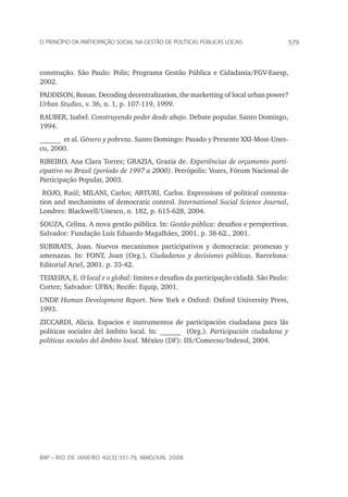 579o princípio da participação social na gestão de políticas públicas locais
rap – Rio de Janeiro 42(3):551-79, maio/jun. 2008
construção. São Paulo: Polis; Programa Gestão Pública e Cidadania/FGV-Eaesp,
2002.
PADDISON, Ronan. Decoding decentralization, the marketting of local urban power?
Urban Studies, v. 36, n. 1, p. 107-119, 1999.
RAUBER, Isabel. Construyendo poder desde abajo. Debate popular. Santo Domingo,
1994.
______ et al. Género y pobreza. Santo Domingo: Pasado y Presente XXI‑Most-Unes-
co, 2000.
RIBEIRO, Ana Clara torres; GRAZIA, Grazia de. Experiências de orçamento parti-
cipativo no Brasil (período de 1997 a 2000). Petrópolis: Vozes, Fórum Nacional de
Participação Popular, 2003.
ROJO, Raúl; MILANI, Carlos; ARTURI, Carlos. Expressions of political contesta-
tion and mechanisms of democratic control. International Social Science Journal,
Londres: Blackwell/Unesco, n. 182, p. 615-628, 2004.
SOUZA, Celina. A nova gestão pública. In: Gestão pública: desafios e perspectivas.
Salvador: Fundação Luís Eduardo Magalhães, 2001. p. 38-62., 2001.
SUBIRATS, Joan. Nuevos mecanismos participativos y democracia: promesas y
amenazas. In: FONT, Joan (Org.). Ciudadanos y decisiones públicas. Barcelona:
Editorial Ariel, 2001. p. 33-42.
TEIXEIRA, E. O local e o global: limites e desafios da participação cidadã. São Paulo:
Cortez; Salvador: UFBA; Recife: Equip, 2001.
UNDP. Human Development Report. New York e Oxford: Oxford University Press,
1993.
ZICCARDI, Alicia. Espacios e instrumentos de participación ciudadana para lãs
políticas sociales del âmbito local. In: ______ (Org.). Participación ciudadana y
políticas sociales del âmbito local. México (DF): IIS/Comecso/Indesol, 2004.
 