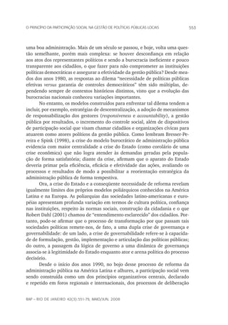553o princípio da participação social na gestão de políticas públicas locais
rap – Rio de Janeiro 42(3):551-79, maio/jun. 2008
uma boa administração. Mais de um século se passou, e hoje, volta uma ques-
tão semelhante, porém mais complexa: se houver desconfiança em relação
aos atos dos representantes políticos e sendo a burocracia ineficiente e pouco
transparente aos cidadãos, o que fazer para não comprometer as instituições
políticas democráticas e assegurar a efetividade da gestão pública? Desde mea­
dos dos anos 1980, as respostas ao dilema “necessidade de políticas públicas
efetivas versus garantia de controles democráticos” têm sido múltiplas, de-
pendendo sempre de contextos históricos distintos, visto que a evolução das
burocracias nacionais conheceu variações importantes.
No entanto, os modelos construídos para enfrentar tal dilema tendem a
incluir, por exemplo, estratégias de descentralização, a adoção de mecanismos
de responsabilização dos gestores (responsiveness e accountability), a gestão
pública por resultados, o incremento do controle social, além de dispositivos
de participação social que visam chamar cidadãos e organizações cívicas para
atuarem como atores políticos da gestão pública. Como lembram Bresser-Pe-
reira e Spink (1998), a crise do modelo burocrático de administração pública
evidencia com maior centralidade a crise do Estado (como corolário de uma
crise econômica) que não logra atender às demandas geradas pela popula-
ção de forma satisfatória; diante da crise, afirmam que o aparato do Estado
deveria primar pela eficiência, eficácia e efetividade das ações, avaliando os
processos e resultados de modo a possibilitar a reorientação estratégica da
administração pública de forma tempestiva.
Ora, a crise do Estado e a conseqüente necessidade de reforma revelam
igualmente limites dos próprios modelos poliárquicos conhecidos na América
Latina e na Europa. As poliarquias das sociedades latino-americanas e euro-
péias apresentam profunda variação em termos de cultura política, confiança
nas instituições, respeito às normas sociais, construção da cidadania e o que
Robert Dahl (2001) chamou de “entendimento esclarecido” dos cidadãos. Por-
tanto, pode-se afirmar que o processo de transformação por que passam tais
sociedades políticas remete-nos, de fato, a uma dupla crise de governança e
governabilidade: de um lado, a crise de governabilidade refere-se à capacida-
de de formulação, gestão, implementação e articulação das políticas públicas;
do outro, a passagem da lógica de governo a uma dinâmica de governança
associa-se à legitimidade do Estado enquanto ator e arena política do processo
decisório.
Desde o início dos anos 1990, no bojo desse processo de reforma da
administração pública na América Latina e alhures, a participação social vem
sendo construída como um dos princípios organizativos centrais, declarado
e repetido em foros regionais e internacionais, dos processos de deliberação
 