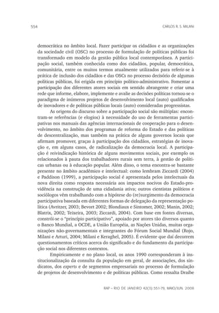 rap – Rio de Janeiro 42(3):551-79, maio/jun. 2008
554 carlos r. s. milani
democrática no âmbito local. Fazer participar os cidadãos e as organizações
da sociedade civil (OSC) no processo de formulação de políticas públicas foi
transformado em modelo da gestão pública local contemporânea. A partici-
pação social, também conhecida como dos cidadãos, popular, democrática,
comunitária, entre os muitos termos atualmente utilizados para referir-se à
prática de inclusão dos cidadãos e das OSCs no processo decisório de algumas
políticas públicas, foi erigida em princípio político-administrativo. Fomentar a
participação dos diferentes atores sociais em sentido abrangente e criar uma
rede que informe, elabore, implemente e avalie as decisões políticas tornou-se o
paradigma de inúmeros projetos de desenvolvimento local (auto) qualificados
de inovadores e de políticas públicas locais (auto) consideradas progressistas.
As origens do discurso sobre a participação social são múltiplas: encon-
tram-se referências (e elogios) à necessidade do uso de ferramentas partici-
pativas nos manuais das agências internacionais de cooperação para o desen-
volvimento, no âmbito dos programas de reforma do Estado e das políticas
de descentralização, mas também na prática de alguns governos locais que
afirmam promover, graças à participação dos cidadãos, estratégias de inova-
ção e, em alguns casos, de radicalização da democracia local. A participa-
ção é reivindicação histórica de alguns movimentos sociais, por exemplo os
relacionados à pauta dos trabalhadores rurais sem terra, à gestão de políti-
cas urbanas ou à educação popular. Além disso, o tema encontra-se bastante
presente no âmbito acadêmico e intelectual: como lembram Ziccardi (2004)
e Paddison (1999), a participação social é apresentada pelos intelectuais da
nova direita como resposta necessária aos impactos nocivos do Estado-pro-
vidência na construção de uma cidadania ativa; outros cientistas políticos e
sociólogos vêm trabalhando com a hipótese do (re)surgimento da democracia
participativa baseada em diferentes formas de delegação da representação po-
lítica (Avritzer, 2003; Bevort 2002; Blondiaux e Sintomer, 2002; Manin, 2002;
Blatrix, 2002; Teixeira, 2003; Ziccardi, 2004). Com base em fontes diversas,
constrói-se o “princípio participativo”, apoiado por atores tão diversos quanto
o Banco Mundial, a OCDE, a União Européia, as Nações Unidas, muitas orga-
nizações não-governamentais e integrantes do Fórum Social Mundial (Rojo,
Milani e Arturi, 2004; Milani e Keraghel, 2005). É evidente que daí decorrem
questionamentos críticos acerca do significado e do fundamento da participa-
ção social nos diferentes contextos.
Empiricamente e no plano local, os anos 1990 corresponderam à ins-
titucionalização da consulta da população em geral, de associações, dos sin-
dicatos, dos experts e de segmentos empresariais no processo de formulação
de projetos de desenvolvimento e de políticas públicas. Como ressalta Draibe
 