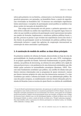 rap – Rio de Janeiro 42(3):551-79, maio/jun. 2008
556 carlos r. s. milani
talvez pela primeira vez na história, a democracia e seu horizonte de reformas
possíveis passaram a ser pensados, no hemisfério Norte, a partir de experiên-
cias vivenciadas no hemisfério Sul.
O interesse em contemplar experiências
latino-americanas e européias de participação social justifica-se também à luz
desse caráter de inovação do hemisfério Sul.
Este artigo está estruturado em três partes: a primeira apresenta o mo-
delo teórico utilizado na análise das experiências; em segundo lugar, busca-se
saber em que medida as práticas de participação social representam inovações
nos modos de formular, implementar e monitorar políticas públicas locais; e,
por fim, procura-se pensar o que revelam tais experiências acerca dos riscos e
dos limites da participação social na formulação de políticas públicas locais,
salientando inclusive o papel das agências da cooperação internacional na
construção de mitos associados à participação.
2. A construção do modelo de análise: as duas óticas principais
Os primeiros modelos de reforma do Estado, desenvolvidos no bojo da crise da
governabilidade do Estado-providência a partir dos anos 1970, restringiram-
se ao próprio aparelho de Estado. Estiveram fundamentados na gestão pública
mínima, nas políticas de downsizing, na reforma do setor público sob a égide de
uma good governance e em parâmetros de uma democracia minimalista que dão
ênfase quase exclusiva às racionalidades estratégicas (Kooiman, 1993). Tive-
ram mais fundamento econômico que político, sua cartilha foi ditada mais por
fatores externos relacionados com os programas de ajuste estrutural e menos
por fatores internos próprios de cada uma das democracias nacionais. É a crise
econômica que anima a reforma do Estado e de sua administração pública. No
caso dos países europeus, os condicionantes externos foram reforçados pela Co-
missão de Bruxelas (com as receitas de ajuste fiscal e os critérios de estabilidade

O caso do Brasil é particularmente importante, não apenas por ser palco de um dos experimentos
participativos mais citados na literatura (o orçamento participativo de Porto Alegre), mas por ter
integrado o princípio participativo em sua Constituição. No entanto, outros países do sul também
promoveram práticas, códigos e leis de participação social: por exemplo, as Filipinas com o Código
do Governo Local; a Bolívia com a Lei de Participação Popular; a Cidade do México com a Lei de
Participação Cidadã; ou ainda o estado de Kerala, na Índia com a “People’s planning campaign”.
Para mais detalhes sobre os processos de reforma participativa na América Latina, ver Grindle,
1999; Gallicchio e Camejo, 2005.
 