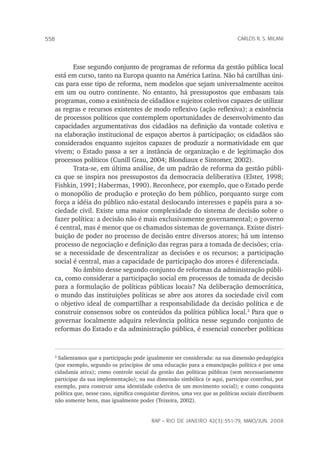 rap – Rio de Janeiro 42(3):551-79, maio/jun. 2008
558 carlos r. s. milani
Esse segundo conjunto de programas de reforma da gestão pública local
está em curso, tanto na Europa quanto na América Latina. Não há cartilhas úni-
cas para esse tipo de reforma, nem modelos que sejam universalmente aceitos
em um ou outro continente. No entanto, há pressupostos que embasam tais
programas, como a existência de cidadãos e sujeitos coletivos capazes de utilizar
as regras e recursos existentes de modo reflexivo (ação reflexiva); a existência
de processos políticos que contemplem oportunidades de desenvolvimento das
capacidades argumentativas dos cidadãos na definição da vontade coletiva e
na elaboração institucional de espaços abertos à participação; os cidadãos são
considerados enquanto sujeitos capazes de produzir a normatividade em que
vivem; o Estado passa a ser a instância de organização e de legitimação dos
processos políticos (Cunill Grau, 2004; Blondiaux e Sintomer, 2002).
Trata-se, em última análise, de um padrão de reforma da gestão públi-
ca que se inspira nos pressupostos da democracia deliberativa (Elster, 1998;
Fishkin, 1991; Habermas, 1990). Reconhece, por exemplo, que o Estado perde
o monopólio de produção e proteção do bem público, porquanto surge com
força a idéia do público não-estatal deslocando interesses e papéis para a so-
ciedade civil. Existe uma maior complexidade do sistema de decisão sobre o
fazer política: a decisão não é mais exclusivamente governamental; o governo
é central, mas é menor que os chamados sistemas de governança. Existe distri-
buição de poder no processo de decisão entre diversos atores; há um intenso
processo de negociação e definição das regras para a tomada de decisões; cria-
se a necessidade de descentralizar as decisões e os recursos; a participação
social é central, mas a capacidade de participação dos atores é diferenciada.
No âmbito desse segundo conjunto de reformas da administração públi-
ca, como considerar a participação social em processos de tomada de decisão
para a formulação de políticas públicas locais? Na deliberação democrática,
o mundo das instituições políticas se abre aos atores da sociedade civil com
o objetivo ideal de compartilhar a responsabilidade da decisão política e de
construir consensos sobre os conteúdos da política pública local.
Para que o
governar localmente adquira relevância política nesse segundo conjunto de
reformas do Estado e da administração pública, é essencial conceber políticas

Salientamos que a participação pode igualmente ser considerada: na sua dimensão pedagógica
(por exemplo, segundo os princípios de uma educação para a emancipação política e por uma
cidadania ativa); como controle social da gestão das políticas públicas (sem necessariamente
participar da sua implementação); na sua dimensão simbólica (e aqui, participar contribui, por
exemplo, para construir uma identidade coletiva de um movimento social); e como conquista
política que, nesse caso, significa conquistar direitos, uma vez que as políticas sociais distribuem
não somente bens, mas igualmente poder (Teixeira, 2002).
 