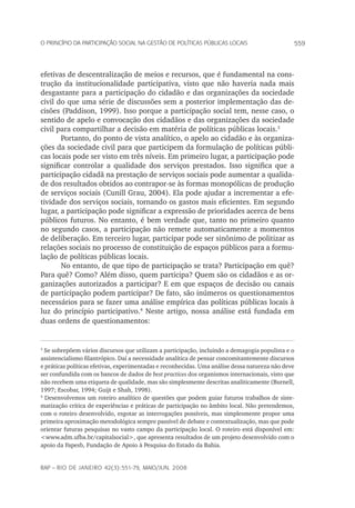 559o princípio da participação social na gestão de políticas públicas locais
rap – Rio de Janeiro 42(3):551-79, maio/jun. 2008
efetivas de descentralização de meios e recursos, que é fundamental na cons-
trução da institucionalidade participativa, visto que não haveria nada mais
desgastante para a participação do cidadão e das organizações da sociedade
civil do que uma série de discussões sem a posterior implementação das de-
cisões (Paddison, 1999). Isso porque a participação social tem, nesse caso, o
sentido de apelo e convocação dos cidadãos e das organizações da sociedade
civil para compartilhar a decisão em matéria de políticas públicas locais.
Portanto, do ponto de vista analítico, o apelo ao cidadão e às organiza-
ções da sociedade civil para que participem da formulação de políticas públi-
cas locais pode ser visto em três níveis. Em primeiro lugar, a participação pode
significar controlar a qualidade dos serviços prestados. Isso significa que a
participação cidadã na prestação de serviços sociais pode aumentar a qualida-
de dos resultados obtidos ao contrapor-se às formas monopólicas de produção
de serviços sociais (Cunill Grau, 2004). Ela pode ajudar a incrementar a efe-
tividade dos serviços sociais, tornando os gastos mais eficientes. Em segundo
lugar, a participação pode significar a expressão de prioridades acerca de bens
públicos futuros. No entanto, é bem verdade que, tanto no primeiro quanto
no segundo casos, a participação não remete automaticamente a momentos
de deliberação. Em terceiro lugar, participar pode ser sinônimo de politizar as
relações sociais no processo de constituição de espaços públicos para a formu-
lação de políticas públicas locais.
No entanto, de que tipo de participação se trata? Participação em quê?
Para quê? Como? Além disso, quem participa? Quem são os cidadãos e as or-
ganizações autorizados a participar? E em que espaços de decisão ou canais
de participação podem participar? De fato, são inúmeros os questionamentos
necessários para se fazer uma análise empírica das políticas públicas locais à
luz do princípio participativo.
Neste artigo, nossa análise está fundada em
duas ordens de questionamentos:

Se sobrepõem vários discursos que utilizam a participação, incluindo a demagogia populista e o
assistencialismo filantrópico. Daí a necessidade analítica de pensar concomitantemente discursos
e práticas políticas efetivas, experimentadas e reconhecidas. Uma análise dessa natureza não deve
ser confundida com os bancos de dados de best practices dos organismos internacionais, visto que
não recebem uma etiqueta de qualidade, mas são simplesmente descritas analiticamente (Burnell,
1997; Escobar, 1994; Guijt e Shah, 1998).

Desenvolvemos um roteiro analítico de questões que podem guiar futuros trabalhos de siste-
matização crítica de experiências e práticas de participação no âmbito local. Não pretendemos,
com o roteiro desenvolvido, esgotar as interrogações possíveis, mas simplesmente propor uma
primeira aproximação metodológica sempre passível de debate e contextualização, mas que pode
orientar futuras pesquisas no vasto campo da participação local. O roteiro está disponível em:
www.adm.ufba.br/capitalsocial, que apresenta resultados de um projeto desenvolvido com o
apoio da Fapesb, Fundação de Apoio à Pesquisa do Estado da Bahia.
 